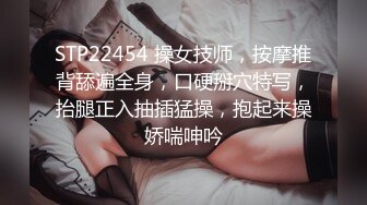 STP22454 操女技师，按摩推背舔遍全身，口硬掰穴特写，抬腿正入抽插猛操，抱起来操娇喘呻吟