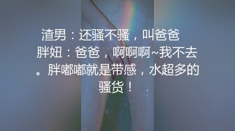 渣男：还骚不骚，叫爸爸    胖妞：爸爸，啊啊啊~我不去。胖嘟嘟就是带感，水超多的骚货！