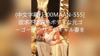 (中文字幕) [300MAAN-555] 欲求不満完熟ボディな元ゴーゴーダンサーのギャル妻をハメ倒す！