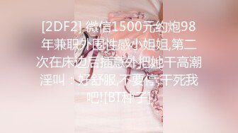 [2DF2] 微信1500元约炮98年兼职外围性感小姐姐,第二次在床边后插意外把她干高潮淫叫：好舒服,不要停,干死我吧![BT种子]