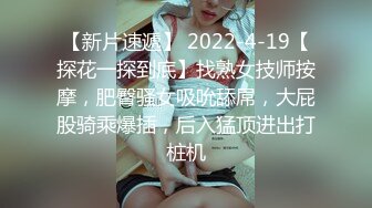 【新片速遞】 2022-4-19【探花一探到底】找熟女技师按摩，肥臀骚女吸吮舔屌，大屁股骑乘爆插，后入猛顶进出打桩机