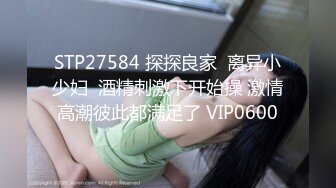 STP27584 探探良家  离异小少妇  酒精刺激下开始操 激情高潮彼此都满足了 VIP0600