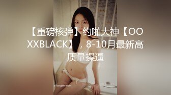 【重磅核弹】约啪大神【OOXXBLACK】，8-10月最新高质量操逼