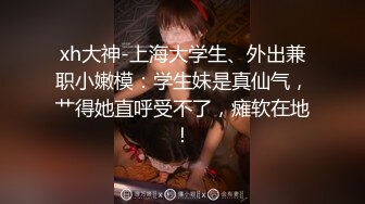 xh大神-上海大学生、外出兼职小嫩模：学生妹是真仙气，艹得她直呼受不了，瘫软在地！