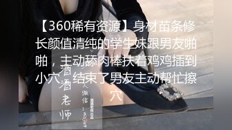 【360稀有资源】身材苗条修长颜值清纯的学生妹跟男友啪啪，主动舔肉棒扶着鸡鸡插到小穴，结束了男友主动帮忙擦穴