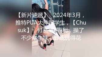 【新片速遞】   2024年3月，推特PUA大神留学生，【Chusuk】，付费VIP福利，操了不少学生妹，野战玩得花